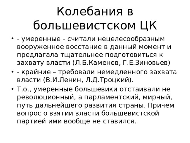 Колебания в большевистском ЦК - умеренные - считали нецелесообразным вооруженное восстание в данный момент и предлагала тщательнее подготовиться к захвату власти (Л.Б.Каменев, Г.Е.Зиновьев) - крайние – требовали немедленного захвата власти (В.И.Ленин, Л.Д.Троцкий). Т.о., умеренные большевики отстаивали не революционный, а парламентский, мирный, путь дальнейшего развития страны. Причем вопрос о взятии власти большевистской партией ими вообще не ставился. 