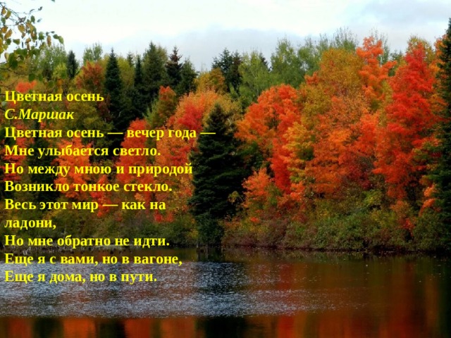Цветная осень С.Маршак  Цветная осень — вечер года —  Мне улыбается светло.  Но между мною и природой  Возникло тонкое стекло. Весь этот мир — как на ладони,  Но мне обратно не идти.  Еще я с вами, но в вагоне,  Еще я дома, но в пути. 