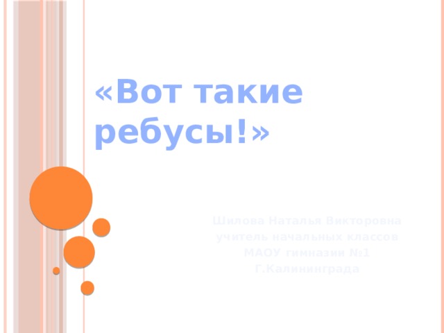      «Вот такие ребусы!»    Шилова Наталья Викторовна учитель начальных классов МАОУ гимназии №1 Г.Калининграда 