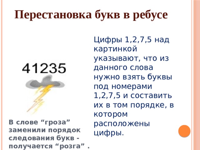 Перестановка букв в ребусе Цифры 1,2,7,5 над картинкой указывают, что из данного слова нужно взять буквы под номерами 1,2,7,5 и составить их в том порядке, в котором расположены цифры. В слове “гроза” заменили порядок следования букв - получается “розга” . 