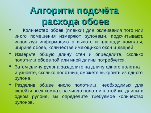  Алгоритм подсчёта  расхода обоев    Количество обоев (пленки) для оклеивания того или иного помещения измеряют рулонами, подсчитывают, используя информацию о высоте и площади комнаты, ширине обоев, количестве имеющихся окон и дверей. Измерьте общую длину стен и определите, сколько полотнищ обоев той или иной длины потребуется. Затем длину рулона разделите на длину одного полотна и узнайте, сколько полотнищ сможете выкроить из одного рулона. Разделив общее число полотнищ, необходимых для оклейки всех комнат, на число полотнищ этой же длины в одном рулоне, вы определите требуемое количество рулонов. 