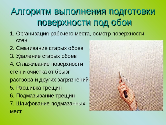  Алгоритм выполнения подготовки  поверхности под обои   1.  Организация рабочего места, осмотр поверхности стен 2.  Смачивание старых обоев 3.  Удаление старых обоев 4.  Сглаживание поверхности стен и очистка от брызг раствора  и других загрязнений 5. Расшивка трещин 6. Подмазывание трещин 7. Шлифование подмазанных мест 