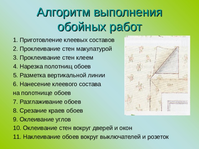 Алгоритм выполнения обойных работ 1. Приготовление клеевых составов 2. Проклеивание стен макулатурой 3. Проклеивание стен клеем 4. Нарезка полотнищ обоев 5. Разметка вертикальной линии 6. Нанесение клеевого состава на полотнище обоев 7. Разглаживание обоев 8. Срезание краев обоев 9. Оклеивание углов 10. Оклеивание стен вокруг дверей и окон 11. Наклеивание обоев вокруг выключателей и розеток 