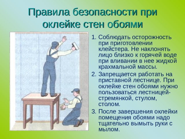 Правила безопасности при оклейке стен обоями 1. Соблюдать осторожность при приготовлении клейстера. Не наклонять лицо близко к горячей воде при вливании в нее жидкой крахмальной массы. 2. Запрещается работать на приставной лестнице. При оклейке стен обоями нужно пользоваться лестницей-стремянкой, стулом, столом. 3. После завершения оклейки помещения обоями надо тщательно вымыть руки с мылом. 
