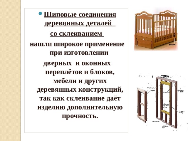 Шиповые соединения деревянных деталей со склеиванием нашли широкое применение при изготовлении дверных и оконных переплётов и блоков, мебели и других деревянных конструкций, так как склеивание даёт изделию дополнительную прочность. 