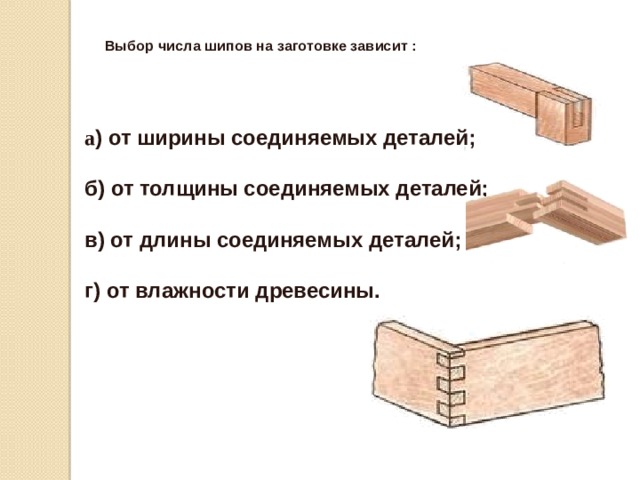 Выбор числа шипов на заготовке зависит :   а ) от ширины соединяемых деталей;   б) от толщины соединяемых деталей;   в) от длины соединяемых деталей;   г) от влажности древесины. 