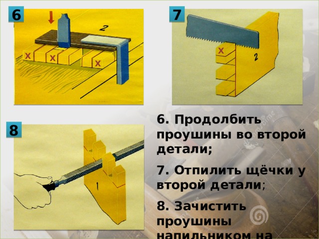 7 6 Х Х Х Х 6. Продолбить проушины во второй детали; 7. Отпилить щёчки у второй детали ; 8. Зачистить проушины напильником на обоих деталях; 8 