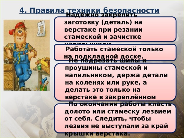 4. Правила техники безопасности  Надёжно закрепить заготовку (деталь) на верстаке при резании стамеской и зачистке напильником.  Работать стамеской только на подкладной доске.  Не подрезать шипы и проушины стамеской и напильником, держа детали на коленях или руке, а делать это только на верстаке в закреплённом положении.  По окончании работы класть долото или стамеску лезвием от себя. Следить, чтобы лезвия не выступали за край крышки верстака. 