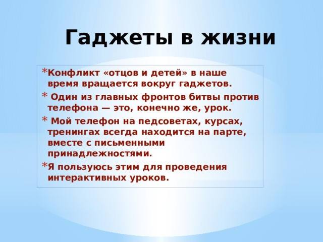 Гаджеты в жизни Конфликт «отцов и детей» в наше время вращается вокруг гаджетов.   Один из главных фронтов битвы против телефона — это, конечно же, урок.    Мой телефон на педсоветах, курсах, тренингах всегда находится на парте, вместе с письменными принадлежностями. Я пользуюсь этим для проведения интерактивных уроков.  