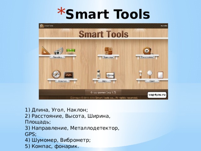 Smart Tools 1) Длина, Угол, Наклон; 2) Расстояние, Высота, Ширина, Площадь; 3) Направление, Металлодетектор, GPS; 4) Шумомер, Виброметр; 5) Компас, фонарик. 