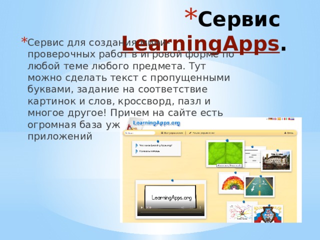 Сервис LearningApps . Сервис для создания мини-проверочных работ в игровой форме по любой теме любого предмета. Тут можно сделать текст с пропущенными буквами, задание на соответствие картинок и слов, кроссворд, пазл и многое другое! Причем на сайте есть огромная база уже созданных приложений 