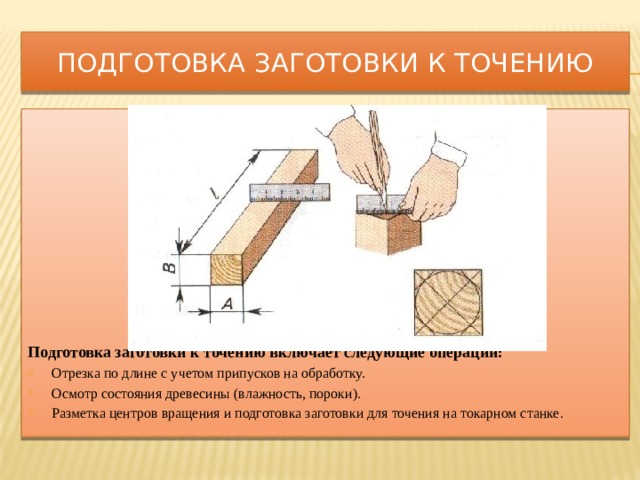 Подготовка заготовки к точению              Подготовка заготовки к точению включает следующие операции: Отрезка по длине с учетом припусков на обработку. Осмотр состояния древесины (влажность, пороки). Разметка центров вращения и подготовка заготовки для точения на токарном станке. 
