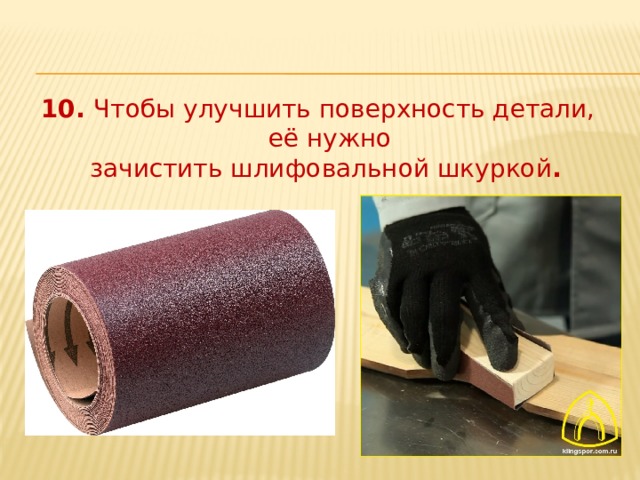 10. Чтобы улучшить поверхность детали, её нужно  зачистить шлифовальной шкуркой . 
