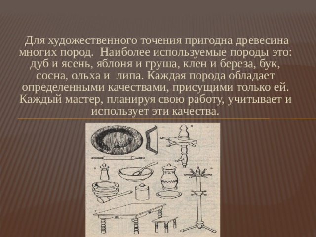  Для художественного точения пригодна древесина многих пород. Наиболее используемые породы это: дуб и ясень, яблоня и груша, клен и береза, бук, сосна, ольха и липа. Каждая порода обладает определенными качествами, присущими только ей. Каждый мастер, планируя свою работу, учитывает и использует эти качества. 