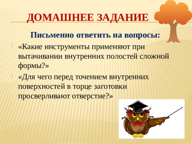 Домашнее задание Письменно ответить на вопросы: «Какие инструменты применяют при вытачивании внутренних полостей сложной формы?» «Для чего перед точением внутренних поверхностей в торце заготовки просверливают отверстие?» 