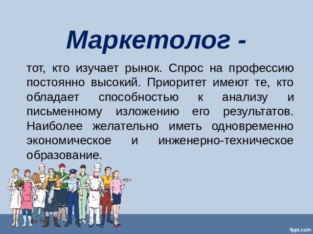 Маркетолог - тот, кто изучает рынок. Спрос на профессию постоянно высокий. Приоритет имеют те, кто обладает способностью к анализу и письменному изложению его результатов. Наиболее желательно иметь одновременно экономическое и инженерно-техническое образование. 