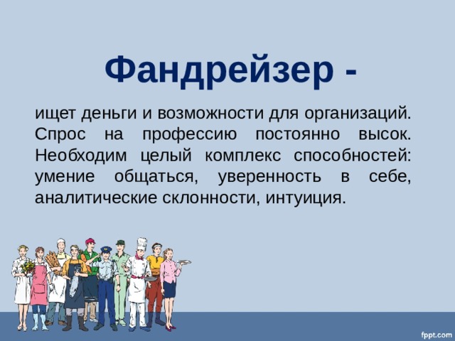 Фандрейзер - ищет деньги и возможности для организаций. Спрос на профессию постоянно высок. Необходим целый комплекс способностей: умение общаться, уверенность в себе, аналитические склонности, интуиция. 