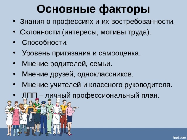 Основные факторы Знания о профессиях и их востребованности. Склонности (интересы, мотивы труда).    Способности.    Уровень притязания и самооценка.    Мнение родителей, семьи.    Мнение друзей, одноклассников.    Мнение учителей и классного руководителя.    ЛПП – личный профессиональный план.    