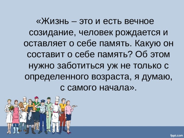 «Жизнь – это и есть вечное созидание, человек рождается и оставляет о себе память. Какую он составит о себе память? Об этом нужно заботиться уж не только с определенного возраста, я думаю, с самого начала». 