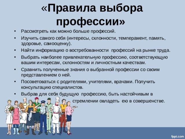 « Правила выбора профессии» Рассмотреть как можно больше профессий. Изучить самого себя (интересы, склонности, темперамент, память, здоровье, самооценку). Найти информацию о востребованности профессий на рынке труда. Выбрать наиболее привлекательную профессию, соответствующую вашим интересам, склонностям и личностным качествам. Сравнить полученные знания о выбранной профессии со своим представлением о ней. Посоветоваться с родителями, учителями, врачами. Получить консультацию специалистов. Выбрав для себя будущую профессию, быть настойчивым в  стремлении овладеть ею в совершенстве. 