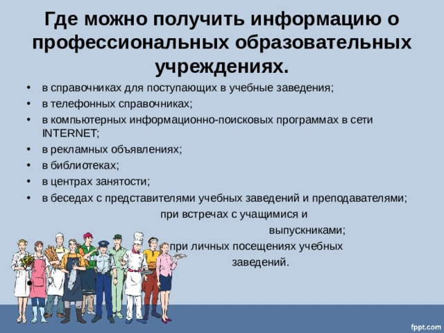 Где можно получить информацию о профессиональных образовательных учреждениях. в справочниках для поступающих в учебные заведения; в телефонных справочниках; в компьютерных информационно-поисковых программах в сети INTERNET; в рекламных объявлениях; в библиотеках; в центрах занятости; в беседах с представителями учебных заведений и преподавателями;  при встречах с учащимися и  выпускниками;  при личных посещениях учебных  заведений.   