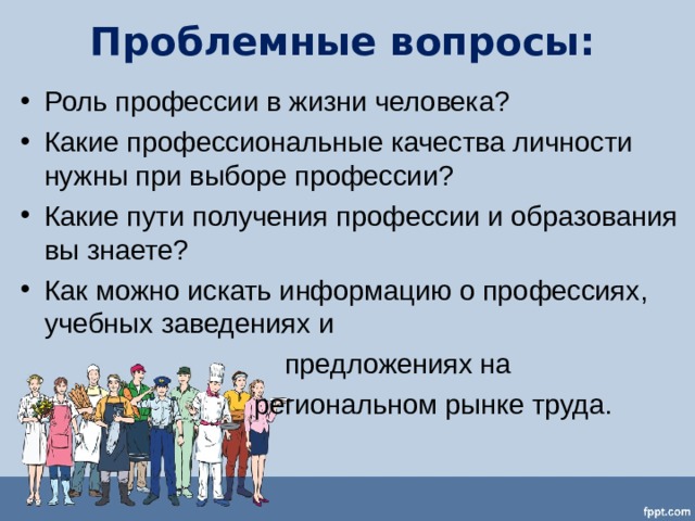 Проблемные вопросы:   Роль профессии в жизни человека? Какие профессиональные качества личности нужны при выборе профессии? Какие пути получения профессии и образования вы знаете? Как можно искать информацию о профессиях, учебных заведениях и  предложениях на  региональном рынке труда. 