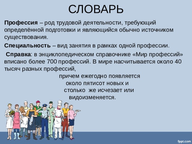 СЛОВАРЬ Профессия – род трудовой деятельности, требующий определённой подготовки и являющийся обычно источником существования. Специальность – вид занятия в рамках одной профессии.  Справка : в энциклопедическом справочнике «Мир профессий» вписано более 700 профессий. В мире насчитывается около 40 тысяч разных профессий,  причем ежегодно появляется  около пятисот новых и  столько же исчезает или  видоизменяется.   