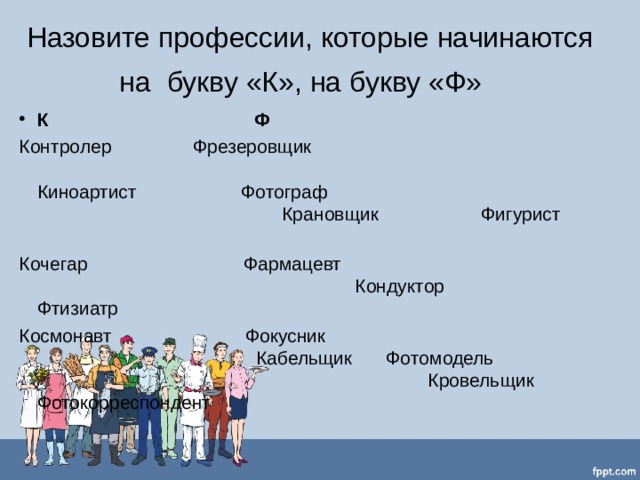 Назовите профессии, которые начинаются на букву «К», на букву «Ф»   К  Ф   Контролер   Фрезеровщик  Киноартист  Фотограф  Крановщик  Фигурист   Кочегар Фармацевт  Кондуктор Фтизиатр   Космонавт  Фокусник  Кабельщик   Фотомодель  Кровельщик   Фотокорреспондент 