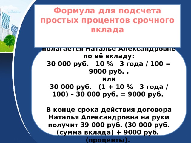 Формула для подсчета простых процентов срочного вклада  Подсчитаем сколько процентов полагается Наталье Александровне по её вкладу: 30 000 руб. 10 % 3 года / 100 = 9000 руб. , или 30 000 руб. (1 + 10 % 3 года / 100) – 30 000 руб. = 9000 руб.  В конце срока действия договора Наталья Александровна на руки получит 39 000 руб. (30 000 руб. (сумма вклада) + 9000 руб. (проценты). 