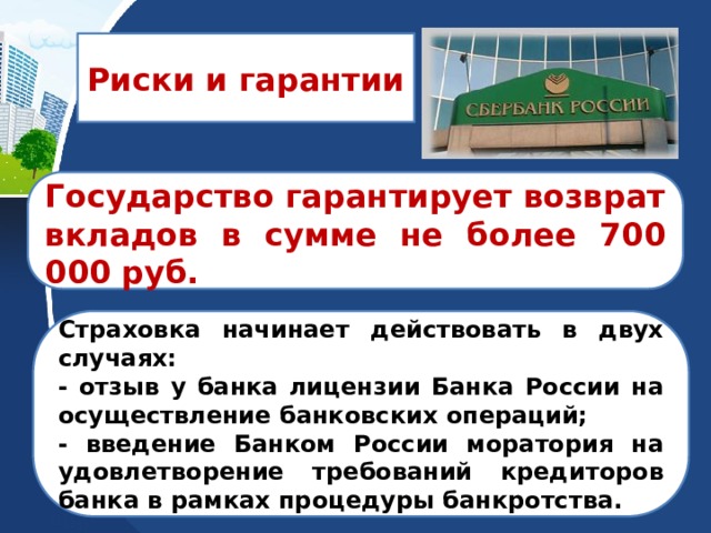 Риски и гарантии  Государство гарантирует возврат вкладов в сумме не более 700 000 руб.  Страховка начинает действовать в двух случаях: - отзыв у банка лицензии Банка России на осуществление банковских операций; - введение Банком России моратория на удовлетворение требований кредиторов банка в рамках процедуры банкротства. 
