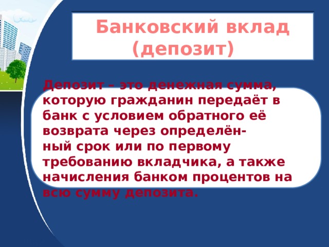 Банковский вклад (депозит) Депозит – это денежная сумма, которую гражданин передаёт в банк с условием обратного её возврата через определён- ный срок или по первому требованию вкладчика, а также начисления банком процентов на всю сумму депозита. 