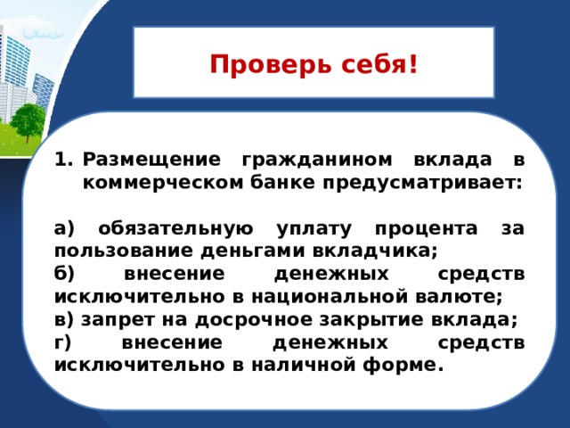 Проверь себя! Размещение гражданином вклада в коммерческом банке предусматривает:  а) обязательную уплату процента за пользование деньгами вкладчика; б) внесение денежных средств исключительно в национальной валюте; в) запрет на досрочное закрытие вклада; г) внесение денежных средств исключительно в наличной форме. 
