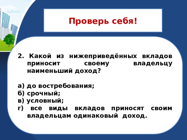 Проверь себя! 2. Какой из нижеприведённых вкладов приносит своему владельцу наименьший доход?  а) до востребования; б) срочный; в) условный; г) все виды вкладов приносят своим владельцам одинаковый доход. 