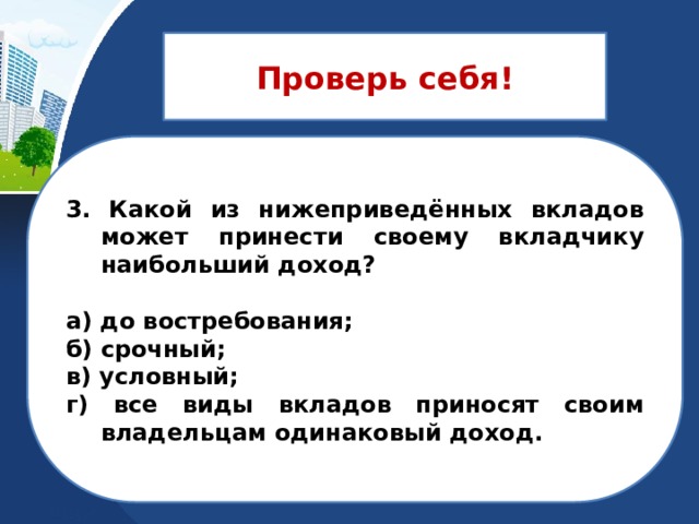 Проверь себя! 3. Какой из нижеприведённых вкладов может принести своему вкладчику наибольший доход?  а) до востребования; б) срочный; в) условный; г) все виды вкладов приносят своим владельцам одинаковый доход. 