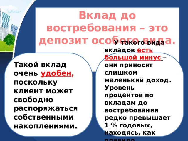 Вклад до востребования – это депозит особого вида.  Такой вклад очень удобен , поскольку клиент может свободно распоряжаться собственными накоплениями.  У такого вида вкладов есть большой минус  – они приносят слишком маленький доход. Уровень процентов по вкладам до востребования редко превышает 1 % годовых, находясь, как правило, на уровне 0,1 %. 