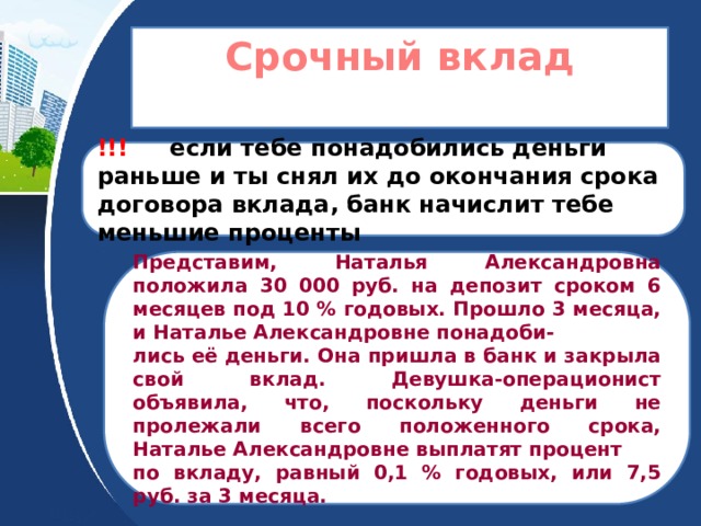 Срочный вклад  !!! если тебе понадобились деньги раньше и ты снял их до окончания срока договора вклада, банк начислит тебе меньшие проценты Представим, Наталья Александровна положила 30 000 руб. на депозит сроком 6 месяцев под 10 % годовых. Прошло 3 месяца, и Наталье Александровне понадоби- лись её деньги. Она пришла в банк и закрыла свой вклад. Девушка-операционист объявила, что, поскольку деньги не пролежали всего положенного срока, Наталье Александровне выплатят процент по вкладу, равный 0,1 % годовых, или 7,5 руб. за 3 месяца. 