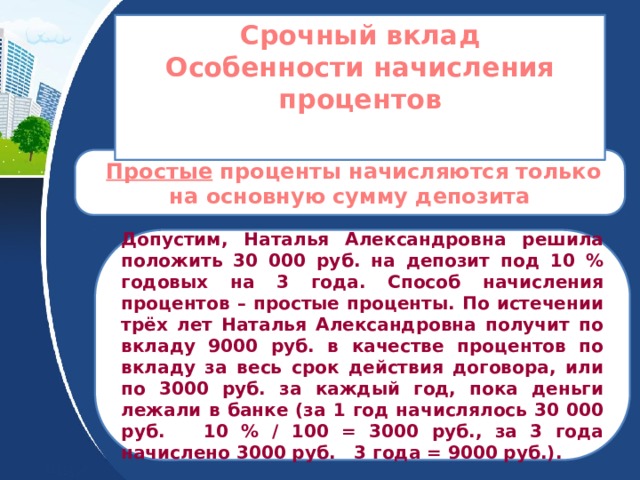 Срочный вклад Особенности начисления процентов   Простые проценты начисляются только на основную сумму депозита Допустим, Наталья Александровна решила положить 30 000 руб. на депозит под 10 % годовых на 3 года. Способ начисления процентов – простые проценты. По истечении трёх лет Наталья Александровна получит по вкладу 9000 руб. в качестве процентов по вкладу за весь срок действия договора, или по 3000 руб. за каждый год, пока деньги лежали в банке (за 1 год начислялось 30 000 руб. 10 % / 100 = 3000 руб., за 3 года начислено 3000 руб. 3 года = 9000 руб.). 