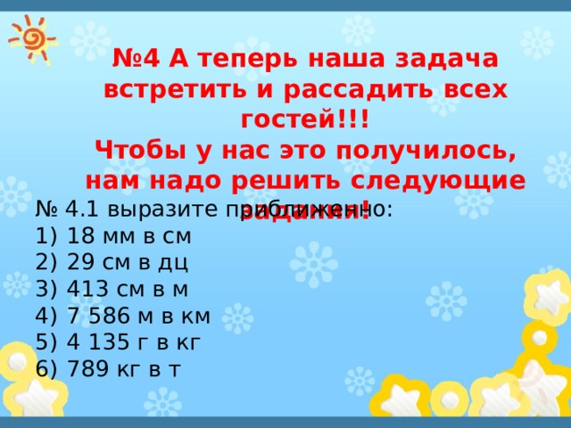 № 4 А теперь наша задача встретить и рассадить всех гостей!!! Чтобы у нас это получилось, нам надо решить следующие задания! № 4.1 выразите приближенно: 18 мм в см 29 см в дц 413 см в м 7 586 м в км 4 135 г в кг 789 кг в т 