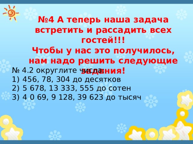 № 4 А теперь наша задача встретить и рассадить всех гостей!!! Чтобы у нас это получилось, нам надо решить следующие задания! № 4.2 округлите числа: 456, 78, 304 до десятков 5 678, 13 333, 555 до сотен 4 0 69, 9 128, 39 623 до тысяч 