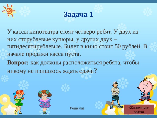 Задача 1 У кассы кинотеатра стоят четверо ребят. У двух из них сторублевые купюры, у других двух – пятидесятирублевые. Билет в кино стоит 50 рублей. В начале продажи касса пуста. Вопрос: как должны расположиться ребята, чтобы никому не пришлось ждать сдачи ? Решение «Жизненные»  задачи 