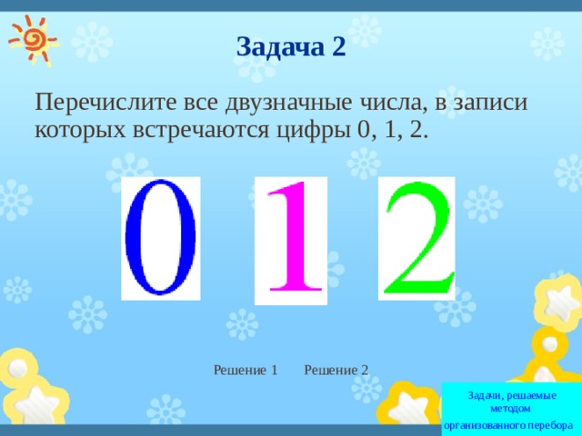 Задача 2 Перечислите все двузначные числа, в записи которых встречаются цифры 0, 1, 2. Решение 1 Решение 2 Задачи, решаемые методом  организованного перебора   