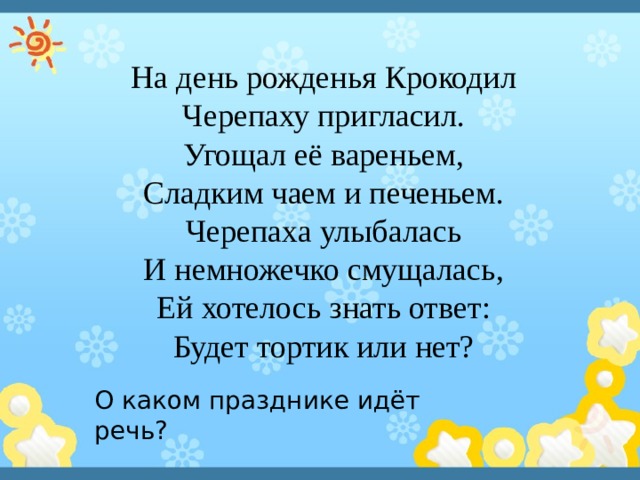 На день рожденья Крокодил Черепаху пригласил. Угощал её вареньем, Сладким чаем и печеньем. Черепаха улыбалась И немножечко смущалась, Ей хотелось знать ответ: Будет тортик или нет? О каком празднике идёт речь? 