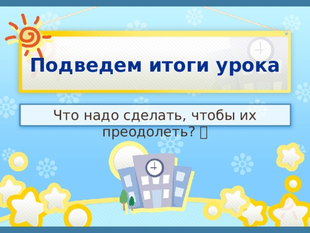 Подведем итоги урока Что надо сделать, чтобы их преодолеть?  