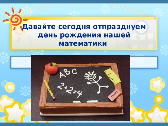 Давайте сегодня отпразднуем день рождения нашей математики 