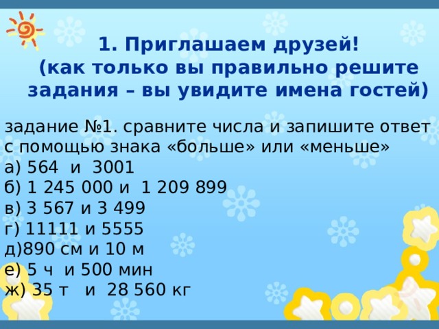 1. Приглашаем друзей!  (как только вы правильно решите задания – вы увидите имена гостей) задание №1. сравните числа и запишите ответ с помощью знака «больше» или «меньше» а) 564 и 3001 б) 1 245 000 и 1 209 899 в) 3 567 и 3 499 г) 11111 и 5555 д)890 см и 10 м е) 5 ч и 500 мин ж) 35 т и 28 560 кг 