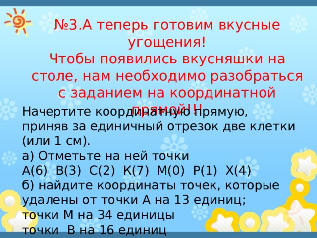 № 3.А теперь готовим вкусные угощения! Чтобы появились вкусняшки на столе, нам необходимо разобраться с заданием на координатной прямой!!! Начертите координатную прямую, приняв за единичный отрезок две клетки (или 1 см). а) Отметьте на ней точки А(6) В(3) С(2) К(7) М(0) Р(1) Х(4) б) найдите координаты точек, которые удалены от точки А на 13 единиц; точки М на 34 единицы точки В на 16 единиц 
