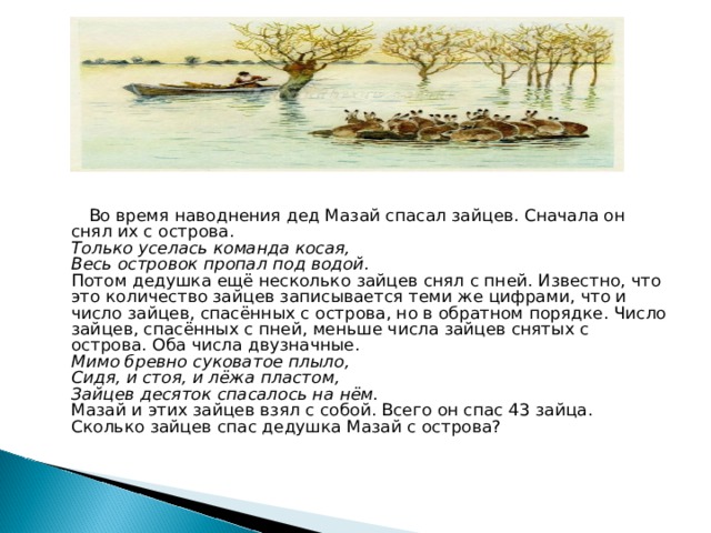  Во время наводнения дед Мазай спасал зайцев. Сначала он снял их с острова.  Только уселась команда косая,   Весь островок пропал под водой.  Потом дедушка ещё несколько зайцев снял с пней. Известно, что это количество зайцев записывается теми же цифрами, что и число зайцев, спасённых с острова, но в обратном порядке. Число зайцев, спасённых с пней, меньше числа зайцев снятых с острова. Оба числа двузначные.   Мимо бревно суковатое плыло,  Сидя, и стоя, и лёжа пластом,   Зайцев десяток спасалось на нём.  Мазай и этих зайцев взял с собой. Всего он спас 43 зайца.  Сколько зайцев спас дедушка Мазай с острова?   