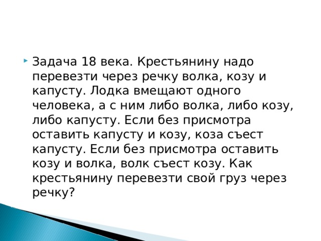 Задача 18 века. Крестьянину надо перевезти через речку волка, козу и капусту. Лодка вмещают одного человека, а с ним либо волка, либо козу, либо капусту. Если без присмотра оставить капусту и козу, коза съест капусту. Если без присмотра оставить козу и волка, волк съест козу. Как крестьянину перевезти свой груз через речку? 
