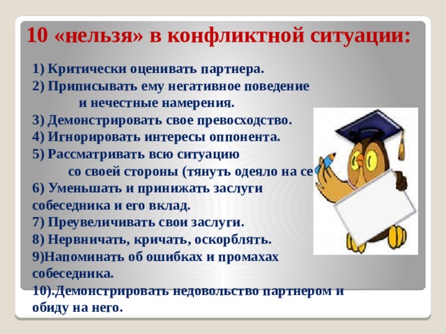 10 «нельзя» в конфликтной ситуации:   1) Критически оценивать партнера.  2) Приписывать ему негативное поведение и нечестные намерения.  3) Демонстрировать свое превосходство.  4) Игнорировать интересы оппонента.  5) Рассматривать всю ситуацию со своей стороны (тянуть одеяло на себя).  6) Уменьшать и принижать заслуги собеседника и его вклад.  7) Преувеличивать свои заслуги.  8) Нервничать, кричать, оскорблять.  9)Напоминать об ошибках и промахах собеседника.  10).Демонстрировать недовольство партнером и обиду на него.   