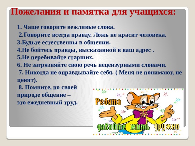 Пожелания и памятка для учащихся:    1. Чаще говорите вежливые слова.   2.Говорите всегда правду. Ложь не красит человека.  3.Будьте естественны в общении.  4.Не бойтесь правды, высказанной в ваш адрес .  5.Не перебивайте старших.  6. Не загрязняйте свою речь нецензурными словами.  7. Никогда не оправдывайте себя. ( Меня не понимают, не ценят).  8. Помните, по своей  природе общение –  это ежедневный труд.    